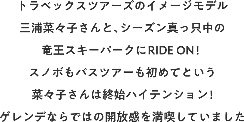 トラベックスツアーズのイメージモデル三浦菜々子さんと、シーズン真っ只中の竜王スキーパークにRIDE ON！ スノボもバスツアーも初めてという菜々子さんは終始ハイテンション!ゲレンデならではの開放感を満喫していました