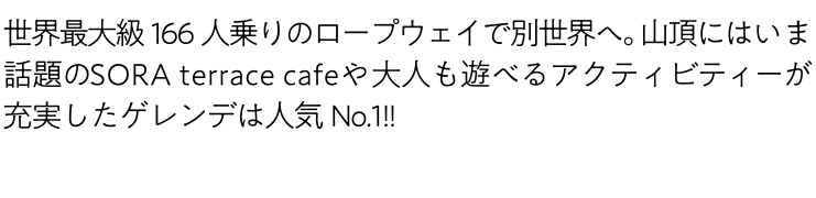 世界最大級166人乗りのロープウェイで別世界へ。山頂にはいま話題のSORA terrace cafeや大人も遊べるアクティビティーが充実したゲレンデは人気No1!!